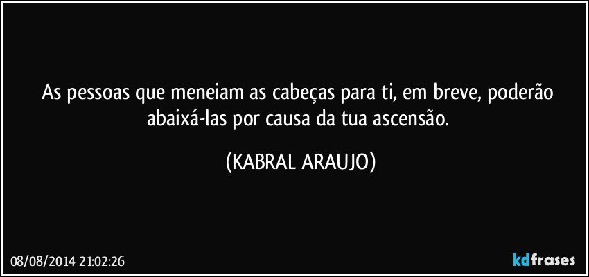 As pessoas que meneiam as cabeças para ti, em breve, poderão abaixá-las por causa da tua ascensão. (KABRAL ARAUJO)