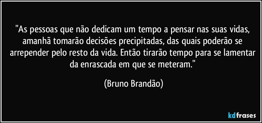 "As pessoas que não dedicam um tempo a pensar nas suas vidas, amanhã tomarão decisões precipitadas, das quais poderão se arrepender pelo resto da vida. Então tirarão tempo para se lamentar da enrascada em que se meteram." (Bruno Brandão)