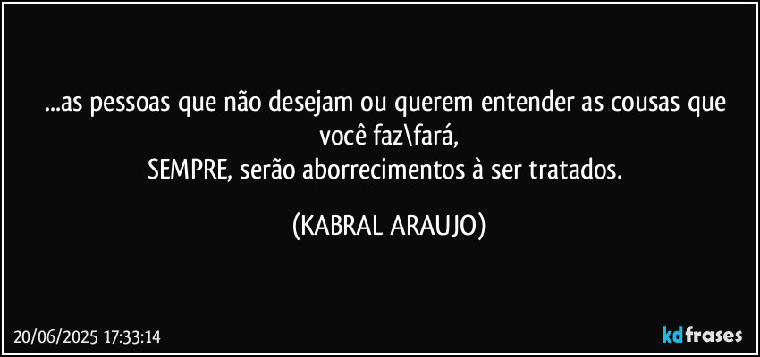 ...as pessoas que não desejam ou querem entender as cousas que você faz\fará,
SEMPRE, serão aborrecimentos à ser tratados. (KABRAL ARAUJO)