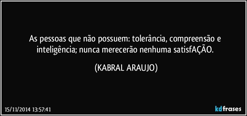 As pessoas que não possuem: tolerância,  compreensão e inteligência; nunca merecerão nenhuma satisfAÇÃO. (KABRAL ARAUJO)