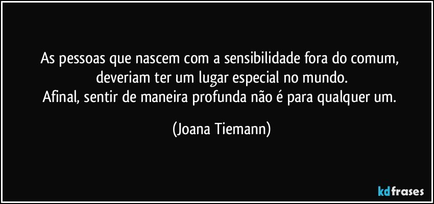 As pessoas que nascem com a sensibilidade fora do comum, deveriam ter um lugar especial no mundo.
Afinal, sentir de maneira profunda não é para qualquer um. (Joana Tiemann)