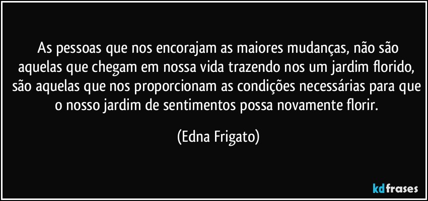 ⁠As pessoas que nos encorajam as maiores mudanças, não são aquelas que chegam em nossa vida trazendo nos um jardim florido, são aquelas que nos proporcionam as condições necessárias para que o nosso jardim de sentimentos possa novamente florir. (Edna Frigato)