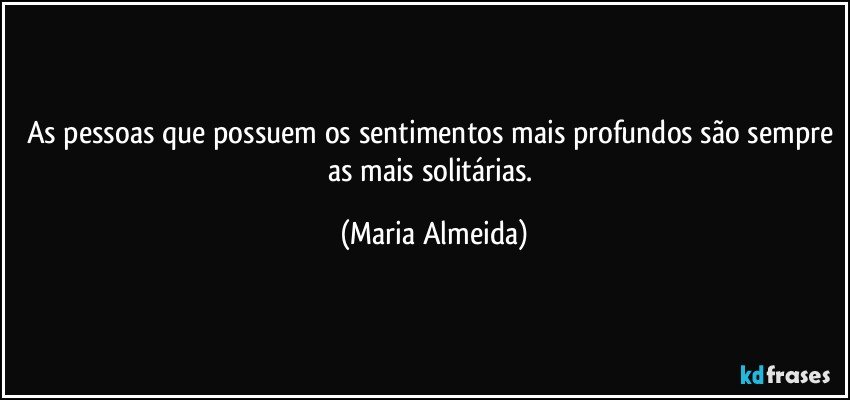 As pessoas que possuem os sentimentos mais profundos são sempre as mais solitárias. (Maria Almeida)