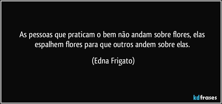 As pessoas que praticam o bem não andam sobre flores, elas espalhem flores para que outros andem sobre elas. (Edna Frigato)