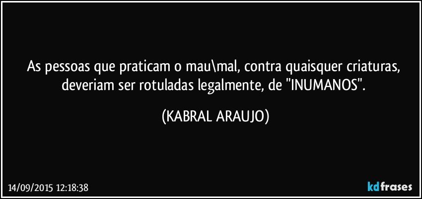 As pessoas que praticam o mau\mal, contra quaisquer criaturas, deveriam ser rotuladas legalmente, de "INUMANOS". (KABRAL ARAUJO)