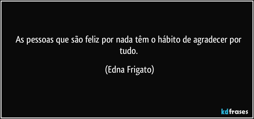 As pessoas que são feliz por nada têm o hábito de agradecer por tudo. (Edna Frigato)