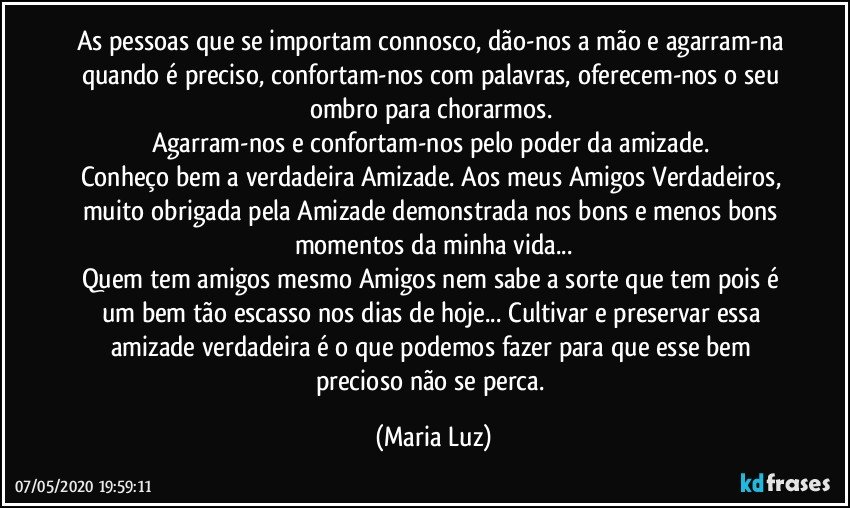 As pessoas que se importam connosco, dão-nos a mão e agarram-na  quando é preciso, confortam-nos com palavras, oferecem-nos o seu ombro para chorarmos. 
Agarram-nos e confortam-nos pelo poder da amizade. 
Conheço bem a verdadeira Amizade. Aos meus Amigos Verdadeiros, muito obrigada pela Amizade demonstrada nos bons e menos bons momentos da minha vida...
Quem tem amigos mesmo Amigos nem sabe a sorte que tem pois é um bem tão escasso nos dias de hoje... Cultivar e preservar essa amizade verdadeira é o que podemos fazer para que esse bem precioso não se perca. (Maria Luz)