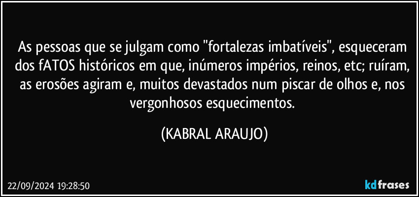 As pessoas que se julgam como "fortalezas imbatíveis", esqueceram dos fATOS históricos em que, inúmeros impérios, reinos, etc; ruíram, as erosões agiram e, muitos devastados num piscar de olhos e, nos vergonhosos  esquecimentos. (KABRAL ARAUJO)