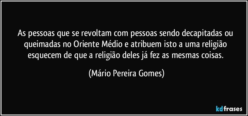 As pessoas que se revoltam com pessoas sendo decapitadas ou queimadas no Oriente Médio e atribuem isto a uma religião esquecem de que a religião deles já fez as mesmas coisas. (Mário Pereira Gomes)