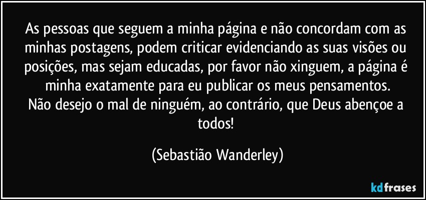 As pessoas que seguem a minha página e não concordam com as minhas postagens, podem criticar evidenciando as suas visões ou posições, mas sejam educadas, por favor não xinguem, a página é minha exatamente para eu publicar os meus pensamentos.
Não desejo o mal de ninguém, ao contrário, que Deus abençoe a todos! (Sebastião Wanderley)