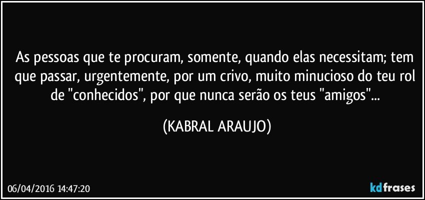 As pessoas que te procuram, somente, quando elas necessitam; tem que passar, urgentemente, por um crivo, muito minucioso do teu rol de "conhecidos", por que nunca serão os teus "amigos"... (KABRAL ARAUJO)