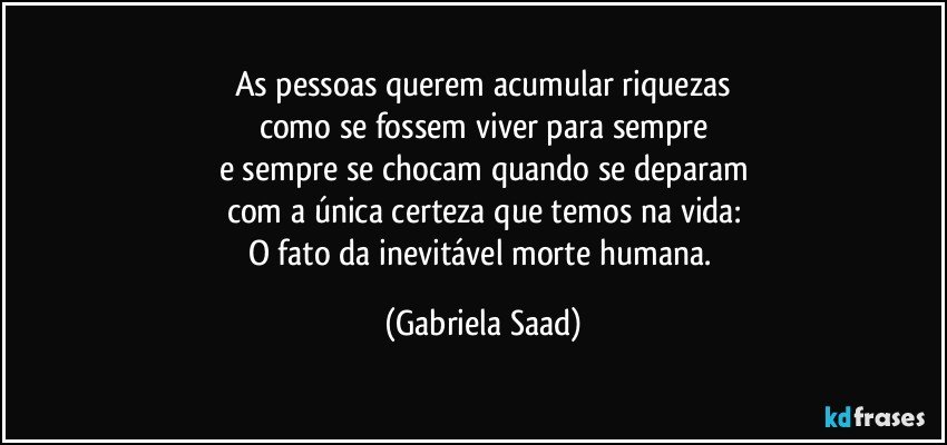 As pessoas querem acumular riquezas
como se fossem viver para sempre
e sempre se chocam quando se deparam
com a única certeza que temos na vida:
O fato da inevitável morte humana. (Gabriela Saad)