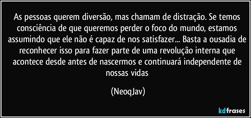 As pessoas querem diversão, mas chamam de distração. Se temos consciência de que queremos perder o foco do mundo, estamos assumindo que ele não é capaz de nos satisfazer... Basta a ousadia de reconhecer isso para fazer parte de uma revolução interna que acontece desde antes de nascermos e continuará independente de nossas vidas (NeoqJav)