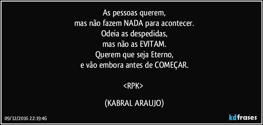 As pessoas querem,
mas não fazem NADA para acontecer.
Odeia as despedidas,
mas não as EVITAM.
Querem que seja Eterno,
e vão embora antes de COMEÇAR.

<RPK> (KABRAL ARAUJO)