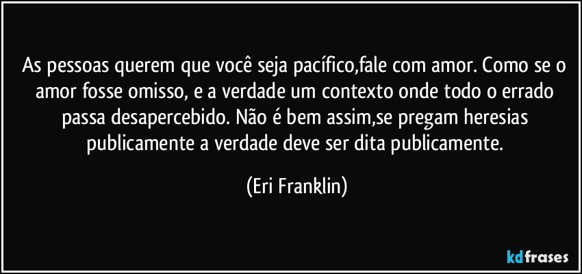 As pessoas querem que você seja pacífico,fale com amor. Como se o amor fosse omisso, e a verdade um contexto onde todo o errado passa desapercebido. Não é bem assim,se pregam heresias publicamente a verdade deve ser dita publicamente. (Eri Franklin)
