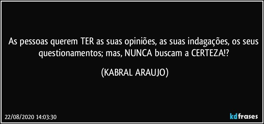 As pessoas querem TER as suas opiniões, as suas indagações, os seus questionamentos; mas, NUNCA buscam a CERTEZA!? (KABRAL ARAUJO)