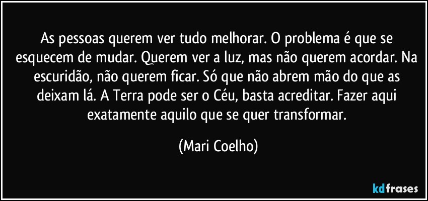 As pessoas querem ver tudo melhorar. O problema é que se esquecem de mudar. Querem ver a luz, mas não querem acordar. Na escuridão, não querem ficar. Só que não abrem mão do que as deixam lá. A Terra pode ser o Céu, basta acreditar. Fazer aqui exatamente aquilo que se quer transformar. (Mari Coelho)