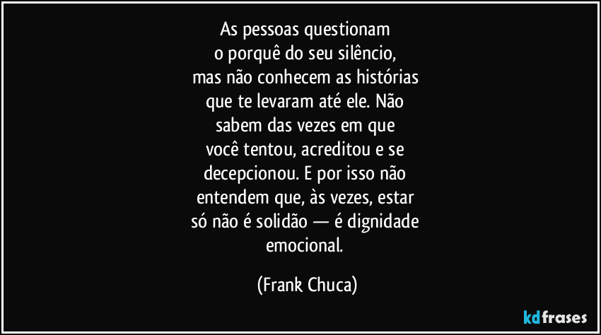 As pessoas questionam 
o porquê do seu silêncio, 
mas não conhecem as histórias 
que te levaram até ele. Não 
sabem das vezes em que 
você tentou, acreditou e se 
decepcionou. E por isso não 
entendem que, às vezes, estar 
só não é solidão — é dignidade 
emocional. (Frank Chuca)