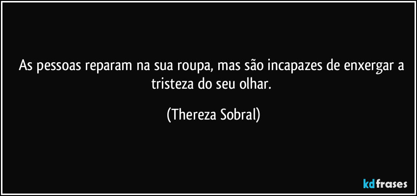 As pessoas reparam na sua roupa, mas são incapazes de enxergar a tristeza do seu olhar. (Thereza Sobral)