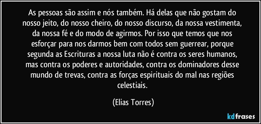 As pessoas são assim e nós também. Há delas que não gostam do nosso jeito, do nosso cheiro, do nosso discurso, da nossa vestimenta, da nossa fé e do modo de agirmos. Por isso que temos que nos esforçar para nos darmos bem com todos sem guerrear, porque segunda as Escrituras a nossa luta não é contra os seres humanos, mas contra os poderes e autoridades, contra os dominadores desse mundo de trevas, contra as forças espirituais do mal nas regiões celestiais. (Elias Torres)