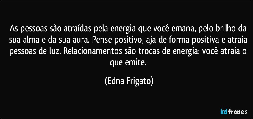 As pessoas são atraídas pela energia que você emana, pelo brilho da sua alma e da sua aura. Pense positivo, aja de forma positiva e atraia pessoas de luz. Relacionamentos são trocas de energia: você atraia o que emite. (Edna Frigato)