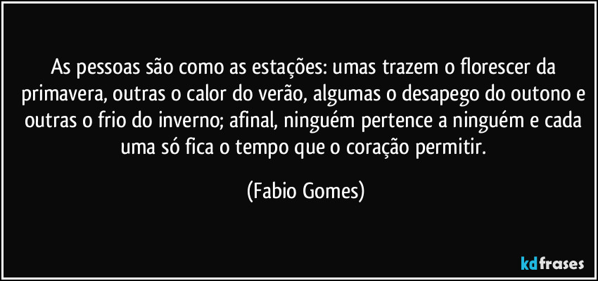 As pessoas são como as estações: umas trazem o florescer da primavera, outras o calor do verão, algumas o desapego do outono e outras o frio do inverno; afinal, ninguém pertence a ninguém e cada uma só fica o tempo que o coração permitir. (Fabio Gomes)