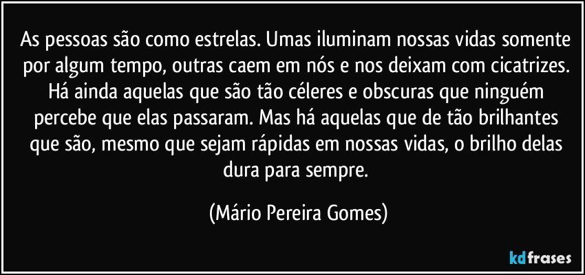 As pessoas são como estrelas. Umas iluminam nossas vidas somente por algum tempo, outras caem em nós e nos deixam com cicatrizes. Há ainda aquelas que são tão céleres e obscuras que ninguém percebe que elas passaram. Mas há aquelas que de tão brilhantes que são, mesmo que sejam rápidas em nossas vidas, o brilho delas dura para sempre. (Mário Pereira Gomes)