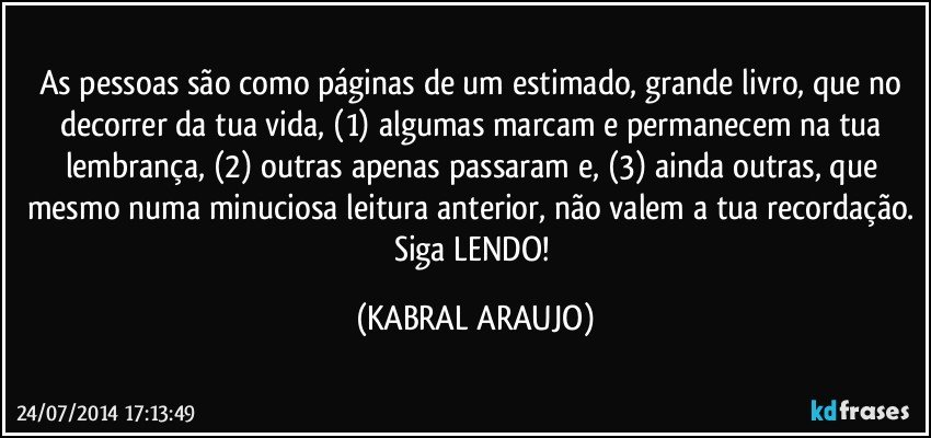 As pessoas são como páginas de um estimado, grande livro, que no decorrer da tua vida, (1) algumas marcam e permanecem na tua lembrança, (2) outras apenas passaram e, (3) ainda outras, que mesmo numa minuciosa leitura anterior, não valem a tua recordação. Siga LENDO! (KABRAL ARAUJO)