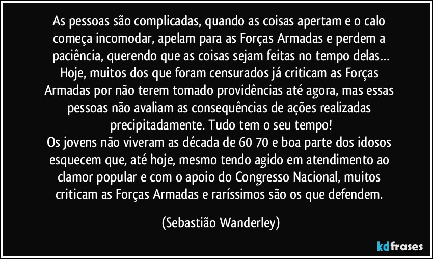 As pessoas são complicadas, quando as coisas apertam e o calo começa incomodar, apelam para as Forças Armadas e perdem a paciência, querendo que as coisas sejam feitas no tempo delas…
Hoje, muitos dos que foram censurados já criticam as Forças Armadas por não terem tomado providências até agora, mas essas pessoas não avaliam as consequências de ações realizadas precipitadamente. Tudo tem o seu tempo!
Os jovens não viveram as década de 60/70 e boa parte dos idosos esquecem que, até hoje, mesmo tendo agido em atendimento ao clamor popular e com o apoio do Congresso Nacional, muitos criticam as Forças Armadas e raríssimos são os que defendem. (Sebastião Wanderley)