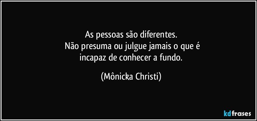 As pessoas são diferentes.
 Não presuma ou julgue jamais o que é
 incapaz de conhecer a fundo. (Mônicka Christi)