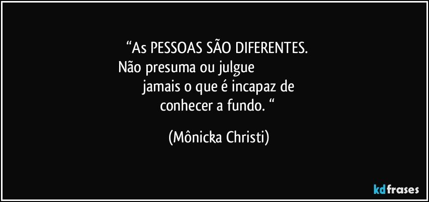 “As PESSOAS SÃO DIFERENTES. 
Não presuma ou julgue                                                                  
 jamais o que é incapaz de 
conhecer a fundo. “ (Mônicka Christi)