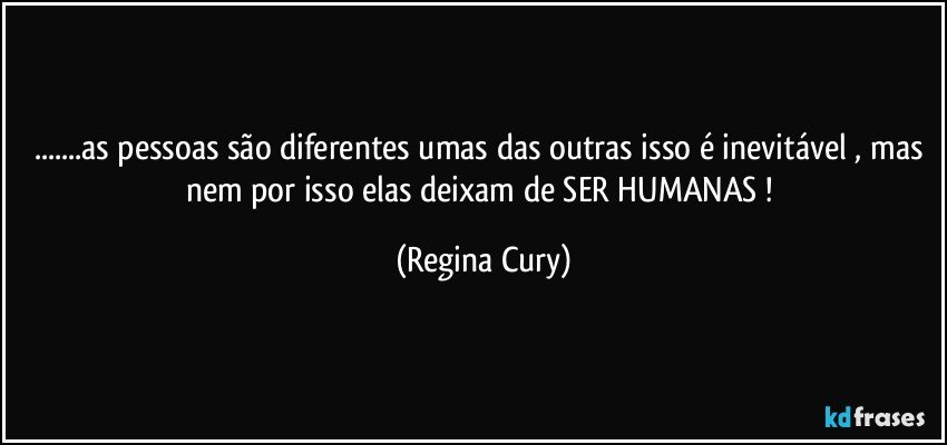 ...as pessoas são diferentes umas das outras isso é inevitável , mas nem por isso  elas  deixam de SER HUMANAS ! (Regina Cury)