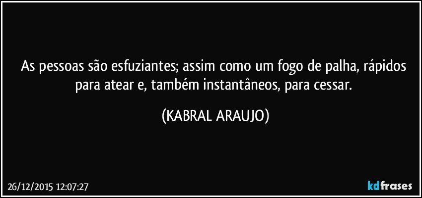 As pessoas são esfuziantes; assim como um fogo de palha, rápidos para atear e, também instantâneos, para cessar. (KABRAL ARAUJO)