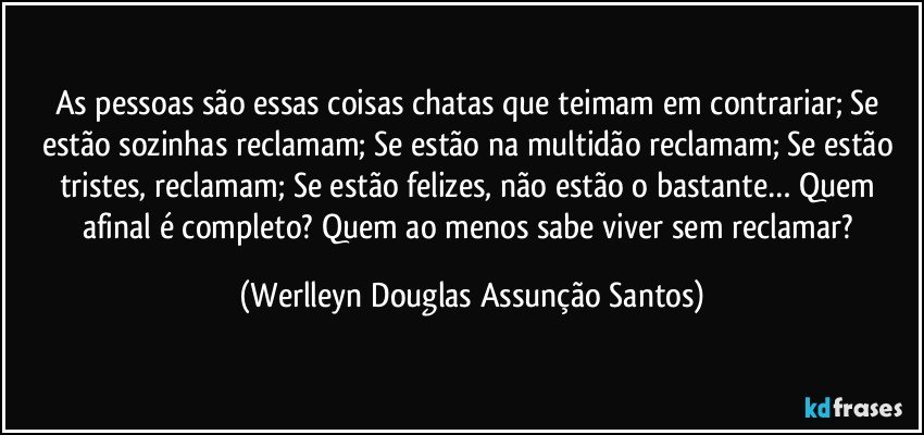 As pessoas são essas coisas chatas que teimam em contrariar; Se estão sozinhas reclamam; Se estão na multidão reclamam; Se estão tristes, reclamam; Se estão felizes, não estão o bastante… Quem afinal é completo? Quem ao menos sabe viver sem reclamar? (Werlleyn Douglas Assunção Santos)