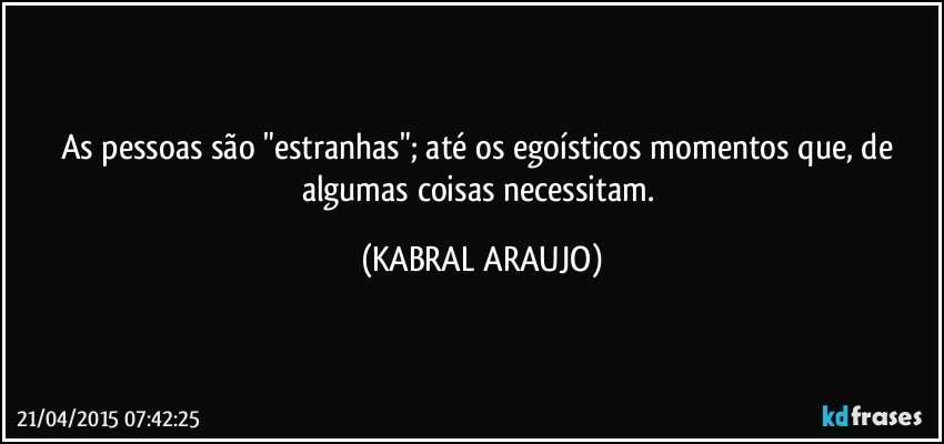 As pessoas são "estranhas"; até os egoísticos momentos que, de algumas coisas necessitam. (KABRAL ARAUJO)