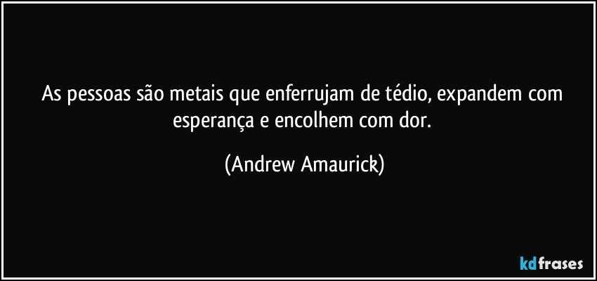 As pessoas são metais que enferrujam de tédio, expandem com esperança e encolhem com dor. (Andrew Amaurick)