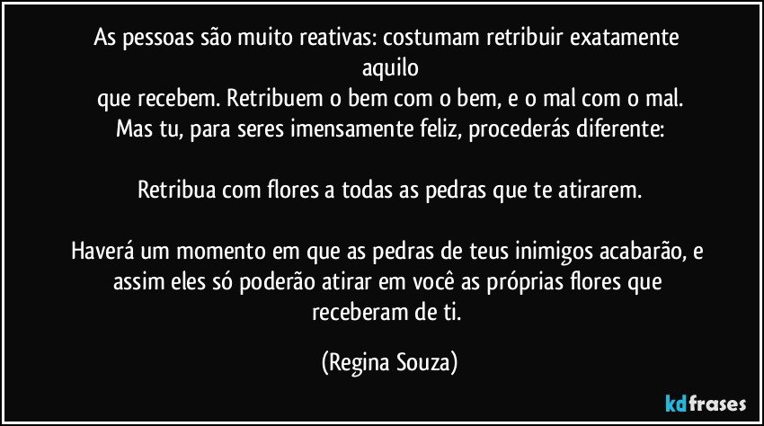 As pessoas são muito reativas: costumam retribuir exatamente aquilo
que recebem. Retribuem o bem com o bem, e o mal com o mal.
Mas tu, para seres imensamente feliz, procederás diferente:

Retribua com flores a todas as pedras que te atirarem.

Haverá um momento em que as pedras de teus inimigos acabarão, e assim eles só poderão atirar em você as próprias flores que receberam de ti. (Regina Souza)