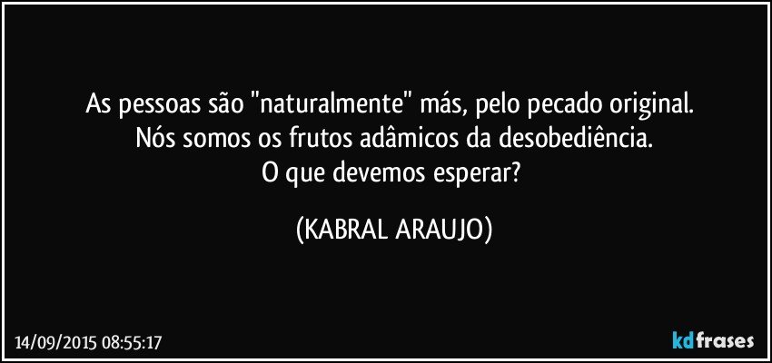 As pessoas são "naturalmente" más, pelo pecado original. 
Nós somos os frutos adâmicos da desobediência.
O que devemos esperar? (KABRAL ARAUJO)