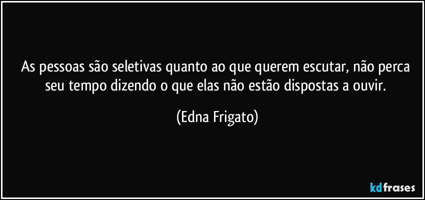 As pessoas são seletivas quanto ao que querem escutar, não perca seu tempo dizendo o que elas não estão dispostas a ouvir. (Edna Frigato)