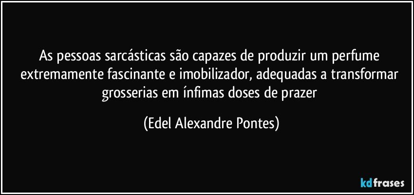 As pessoas sarcásticas são capazes de produzir um perfume extremamente fascinante e imobilizador, adequadas a transformar grosserias em ínfimas doses de prazer (Edel Alexandre Pontes)