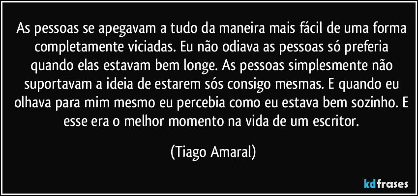 As pessoas se apegavam a tudo da maneira mais fácil de uma forma completamente viciadas. Eu não odiava as pessoas só preferia quando elas estavam bem longe. As pessoas simplesmente não suportavam a ideia de estarem sós consigo mesmas. E quando eu olhava para mim mesmo eu percebia como eu estava bem sozinho. E esse era o melhor momento na vida de um escritor. (Tiago Amaral)