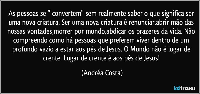 As pessoas se " convertem" sem realmente saber o que significa ser uma nova criatura. Ser uma nova criatura é renunciar,abrir mão das nossas vontades,morrer por mundo,abdicar os prazeres da vida. Não compreendo como há pessoas que preferem viver dentro de um profundo vazio a estar aos pés de Jesus. O Mundo não é lugar de crente. Lugar de crente é aos pés de Jesus! (Andréa Costa)