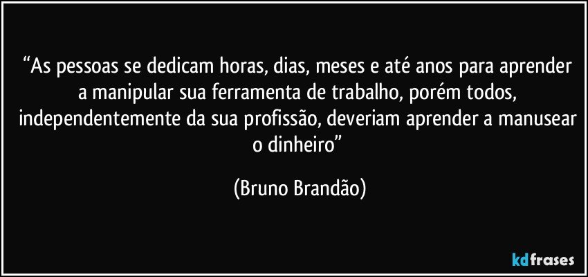 “As pessoas se dedicam horas, dias, meses e até anos para aprender a manipular sua ferramenta de trabalho, porém todos,  independentemente da sua profissão, deveriam aprender a manusear o dinheiro” (Bruno Brandão)