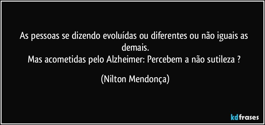 As pessoas se dizendo evoluídas ou diferentes ou não iguais as demais.
Mas acometidas pelo Alzheimer: Percebem a não sutileza ? (Nilton Mendonça)