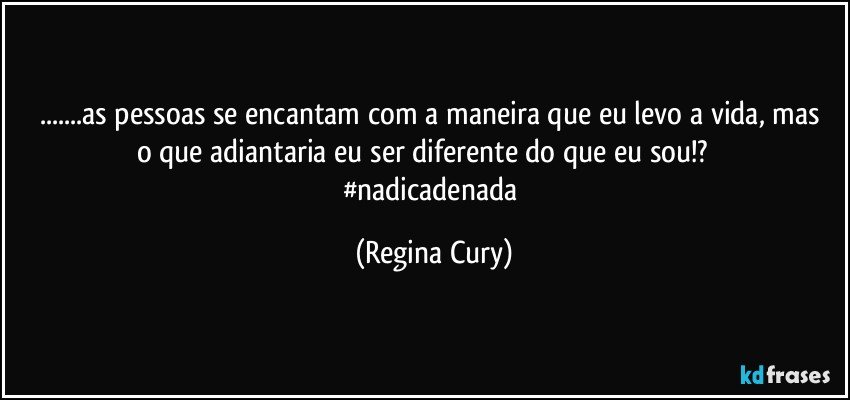 ...as pessoas se encantam com  a maneira  que  eu levo a vida, mas o que adiantaria eu ser diferente do que eu sou!?            #nadicadenada (Regina Cury)