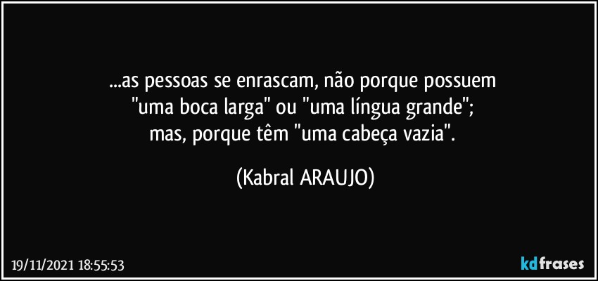 ...as pessoas se enrascam, não porque possuem 
"uma boca larga" ou "uma língua grande"; 
mas, porque têm "uma cabeça vazia". (KABRAL ARAUJO)