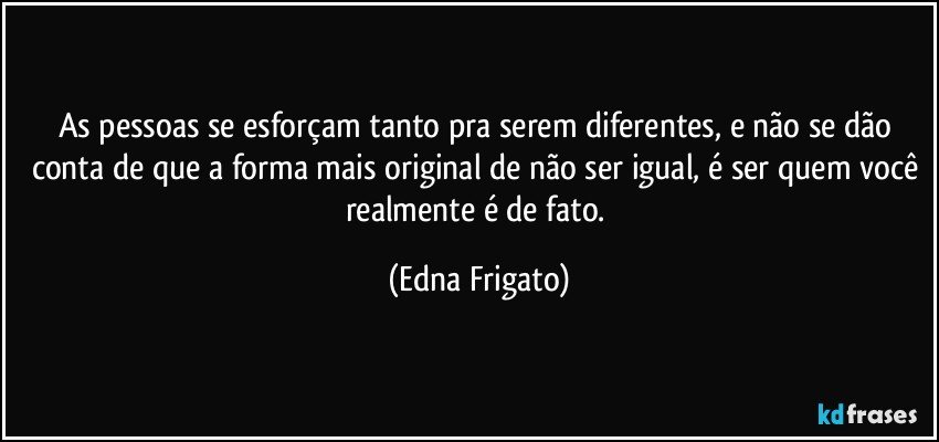 As pessoas se esforçam tanto pra serem diferentes, e não se dão conta de que a forma mais original de não ser igual, é ser quem você realmente é de fato. (Edna Frigato)