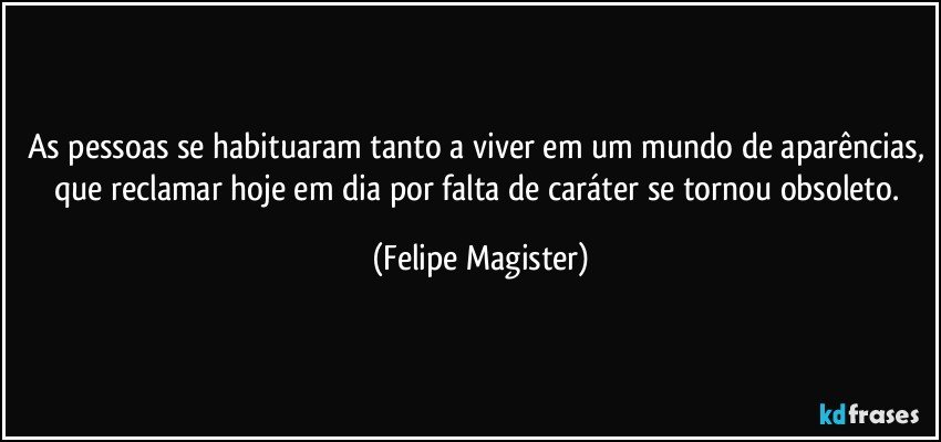 As pessoas se habituaram tanto a viver em um mundo de aparências, que reclamar hoje em dia por falta de caráter se tornou obsoleto. (Felipe Magister)