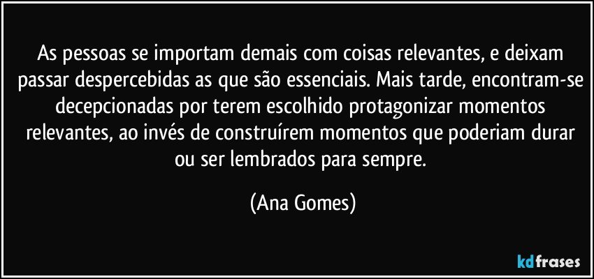 As pessoas se importam demais com coisas relevantes, e deixam passar despercebidas as que são essenciais. Mais tarde, encontram-se decepcionadas por terem escolhido protagonizar momentos relevantes, ao invés de construírem momentos que poderiam durar ou ser lembrados para sempre. (Ana Gomes)