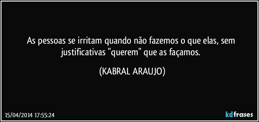 As pessoas se irritam quando não fazemos o que elas, sem justificativas "querem" que as façamos. (KABRAL ARAUJO)